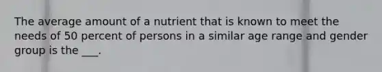 The average amount of a nutrient that is known to meet the needs of 50 percent of persons in a similar age range and gender group is the ___.