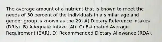 The average amount of a nutrient that is known to meet the needs of 50 percent of the individuals in a similar age and gender group is known as the 29) A) Dietary Reference Intakes (DRIs). B) Adequate Intake (AI). C) Estimated Average Requirement (EAR). D) Recommended Dietary Allowance (RDA).