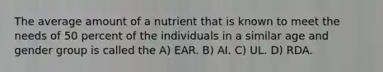 The average amount of a nutrient that is known to meet the needs of 50 percent of the individuals in a similar age and gender group is called the A) EAR. B) AI. C) UL. D) RDA.