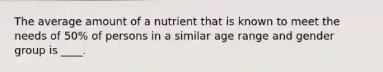 The average amount of a nutrient that is known to meet the needs of 50% of persons in a similar age range and gender group is ____.