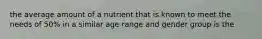 the average amount of a nutrient that is known to meet the needs of 50% in a similar age range and gender group is the