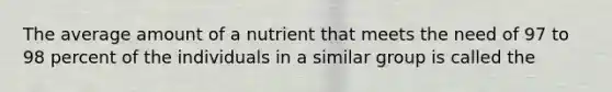 The average amount of a nutrient that meets the need of 97 to 98 percent of the individuals in a similar group is called the