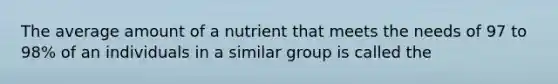 The average amount of a nutrient that meets the needs of 97 to 98% of an individuals in a similar group is called the