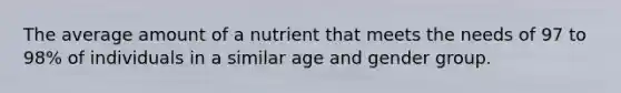 The average amount of a nutrient that meets the needs of 97 to 98% of individuals in a similar age and gender group.