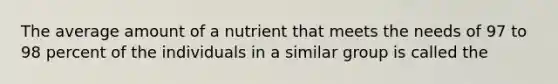 The average amount of a nutrient that meets the needs of 97 to 98 percent of the individuals in a similar group is called the