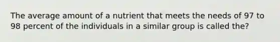 The average amount of a nutrient that meets the needs of 97 to 98 percent of the individuals in a similar group is called the?