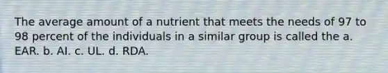 The average amount of a nutrient that meets the needs of 97 to 98 percent of the individuals in a similar group is called the a. EAR. b. AI. c. UL. d. RDA.