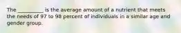 The __________ is the average amount of a nutrient that meets the needs of 97 to 98 percent of individuals in a similar age and gender group.