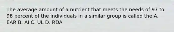 The average amount of a nutrient that meets the needs of 97 to 98 percent of the individuals in a similar group is called the A. EAR B. AI C. UL D. RDA