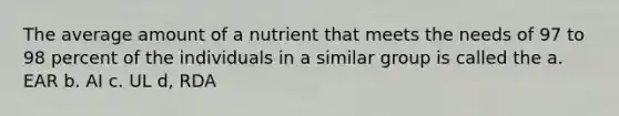 The average amount of a nutrient that meets the needs of 97 to 98 percent of the individuals in a similar group is called the a. EAR b. AI c. UL d, RDA