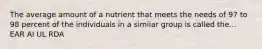 The average amount of a nutrient that meets the needs of 97 to 98 percent of the individuals in a similar group is called the... EAR AI UL RDA