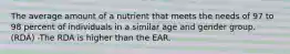 The average amount of a nutrient that meets the needs of 97 to 98 percent of individuals in a similar age and gender group. (RDA) -The RDA is higher than the EAR.