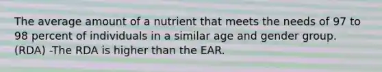 The average amount of a nutrient that meets the needs of 97 to 98 percent of individuals in a similar age and gender group. (RDA) -The RDA is higher than the EAR.