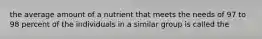 the average amount of a nutrient that meets the needs of 97 to 98 percent of the individuals in a similar group is called the