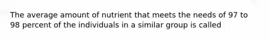 The average amount of nutrient that meets the needs of 97 to 98 percent of the individuals in a similar group is called