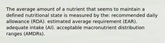 The average amount of a nutrient that seems to maintain a defined nutritional state is measured by the: recommended daily allowance (RDA). estimated average requirement (EAR). adequate intake (AI). acceptable macronutrient distribution ranges (AMDRs).