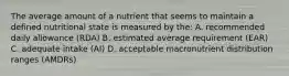 The average amount of a nutrient that seems to maintain a defined nutritional state is measured by the: A. recommended daily allowance (RDA) B. estimated average requirement (EAR) C. adequate intake (AI) D. acceptable macronutrient distribution ranges (AMDRs)