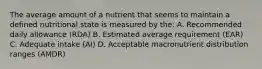 The average amount of a nutrient that seems to maintain a defined nutritional state is measured by the: A. Recommended daily allowance (RDA) B. Estimated average requirement (EAR) C. Adequate intake (AI) D. Acceptable macronutrient distribution ranges (AMDR)