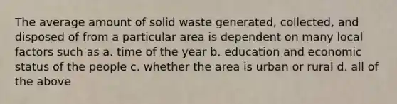 The average amount of solid waste generated, collected, and disposed of from a particular area is dependent on many local factors such as a. time of the year b. education and economic status of the people c. whether the area is urban or rural d. all of the above