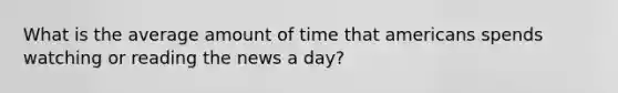 What is the average amount of time that americans spends watching or reading the news a day?