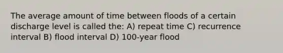 The average amount of time between floods of a certain discharge level is called the: A) repeat time C) recurrence interval B) flood interval D) 100-year flood