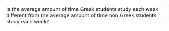 Is the average amount of time Greek students study each week different from the average amount of time non-Greek students study each week?