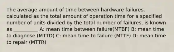 The average amount of time between hardware failures, calculated as the total amount of operation time for a specified number of units divided by the total number of failures, is known as __________ A: mean time between failure(MTBF) B: mean time to diagnose (MTTD) C: mean time to failure (MTTF) D: mean time to repair (MTTR)