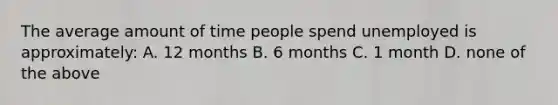 The average amount of time people spend unemployed is​ approximately: A. 12 months B. 6 months C. 1 month D. none of the above