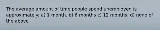 The average amount of time people spend unemployed is approximately: a) 1 month. b) 6 months c) 12 months. d) none of the above