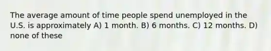 The average amount of time people spend unemployed in the U.S. is approximately A) 1 month. B) 6 months. C) 12 months. D) none of these