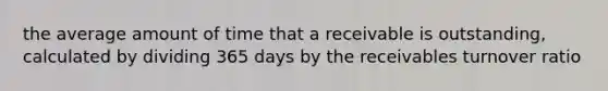 the average amount of time that a receivable is outstanding, calculated by dividing 365 days by the receivables turnover ratio