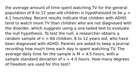 the average amount of time spent watching TV for the general population of 8 to 12 year-old children is hypothesized to be μ = 4.1 hours/day. Recent results indicate that children with ADHD tend to watch more TV than children who are not diagnosed with the disorder, which suggests using a one-tailed test to evaluate the null hypothesis. To test the null, a researcher obtains a random sample of n = 64 children, 8 to 12 years old, who have been diagnosed with ADHD. Parents are asked to keep a journal recording how much time each day is spent watching TV. The average daily time for the sample is M = 4.5 hours, with a sample <a href='https://www.questionai.com/knowledge/kqGUr1Cldy-standard-deviation' class='anchor-knowledge'>standard deviation</a> of s = 4.0 hours. How many degrees of freedom are used for this test?