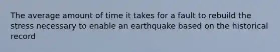 The average amount of time it takes for a fault to rebuild the stress necessary to enable an earthquake based on the historical record