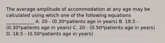 The average amplitude of accommodation at any age may be calculated using which one of the following equations ____________ A. 20 - (0.30*patients age in years) B. 18.5 - (0.30*patients age in years) C. 20 - (0.50*patients age in years) D. 18.5 - (0.50*patients age in years)