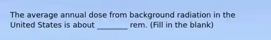 The average annual dose from background radiation in the United States is about ________ rem. (Fill in the blank)