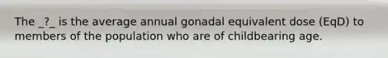 The _?_ is the average annual gonadal equivalent dose (EqD) to members of the population who are of childbearing age.