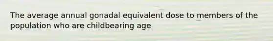 The average annual gonadal equivalent dose to members of the population who are childbearing age