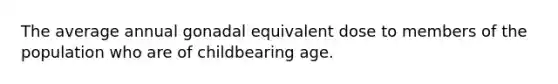 The average annual gonadal equivalent dose to members of the population who are of childbearing age.