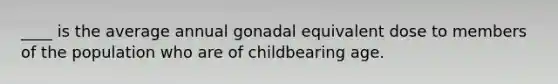 ____ is the average annual gonadal equivalent dose to members of the population who are of childbearing age.