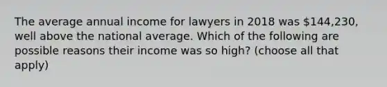 The average annual income for lawyers in 2018 was 144,230, well above the national average. Which of the following are possible reasons their income was so high? (choose all that apply)