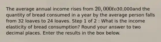 The average annual income rises from 20,000 to30,000and the quantity of bread consumed in a year by the average person falls from 32 loaves to 24 loaves. Step 1 of 2 : What is the income elasticity of bread consumption? Round your answer to two decimal places. Enter the results in the box below.