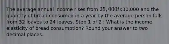 The average annual income rises from 25,000 to30,000 and the quantity of bread consumed in a year by the average person falls from 32 loaves to 24 loaves. Step 1 of 2 : What is the income elasticity of bread consumption? Round your answer to two decimal places.