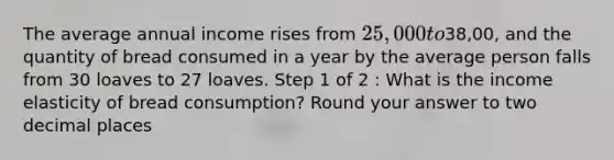 The average annual income rises from 25,000 to38,00, and the quantity of bread consumed in a year by the average person falls from 30 loaves to 27 loaves. Step 1 of 2 : What is the income elasticity of bread consumption? Round your answer to two decimal places