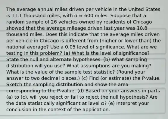 The average annual miles driven per vehicle in the United States is 11.1 thousand miles, with σ ≈ 600 miles. Suppose that a random sample of 26 vehicles owned by residents of Chicago showed that the average mileage driven last year was 10.8 thousand miles. Does this indicate that the average miles driven per vehicle in Chicago is different from (higher or lower than) the national average? Use a 0.05 level of significance. What are we testing in this problem? (a) What is the level of significance? State the null and alternate hypotheses. (b) What sampling distribution will you use? What assumptions are you making? What is the value of the sample test statistic? (Round your answer to two decimal places.) (c) Find (or estimate) the P-value. Sketch the sampling distribution and show the area corresponding to the P-value. (d) Based on your answers in parts (a) to (c), will you reject or fail to reject the null hypothesis? Are the data statistically significant at level α? (e) Interpret your conclusion in the context of the application.