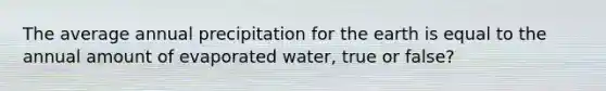 The average annual precipitation for the earth is equal to the annual amount of evaporated water, true or false?