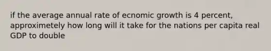 if the average annual rate of ecnomic growth is 4 percent, approximetely how long will it take for the nations per capita real GDP to double