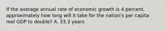 If the average annual rate of economic growth is 4​ percent, approximately how long will it take for the​ nation's per capita real GDP to​ double? A. 33.3 years