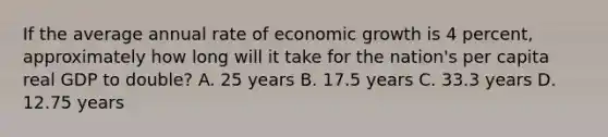 If the average annual rate of economic growth is 4​ percent, approximately how long will it take for the​ nation's per capita real GDP to​ double? A. 25 years B. 17.5 years C. 33.3 years D. 12.75 years