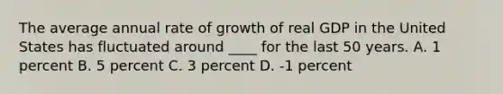 The average annual rate of growth of real GDP in the United States has fluctuated around ____ for the last 50 years. A. 1 percent B. 5 percent C. 3 percent D. -1 percent