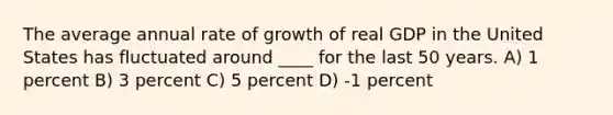 The average annual rate of growth of real GDP in the United States has fluctuated around ____ for the last 50 years. A) 1 percent B) 3 percent C) 5 percent D) -1 percent